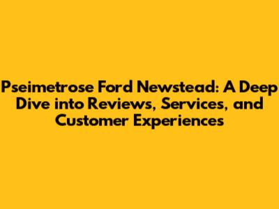 Pseimetrose Ford Newstead: A Deep Dive into Reviews, Services, and Customer Experiences