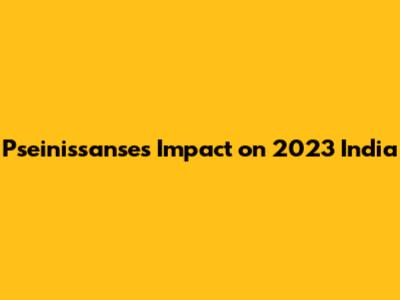 Pseinissanse's Impact on 2023 India