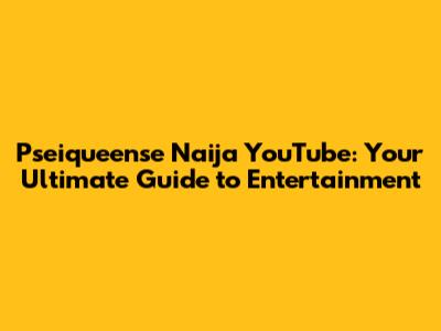 Pseiqueense Naija YouTube: Your Ultimate Guide to Entertainment