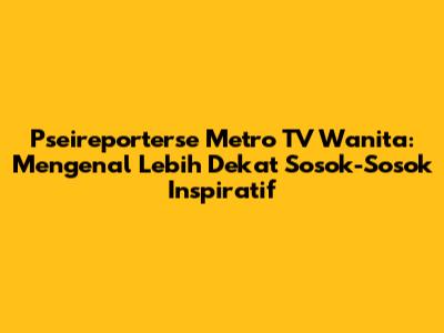 Pseireporterse Metro TV Wanita: Mengenal Lebih Dekat Sosok-Sosok Inspiratif