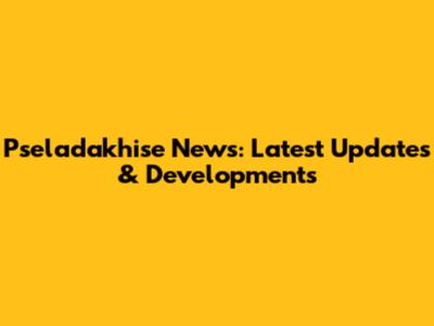 Pseladakhise News: Latest Updates & Developments