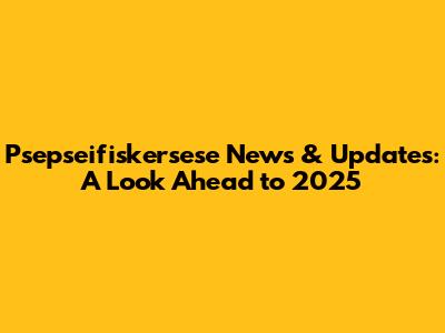 Psepseifiskersese News & Updates: A Look Ahead to 2025