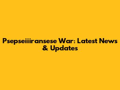 Psepseiiiransese War: Latest News & Updates