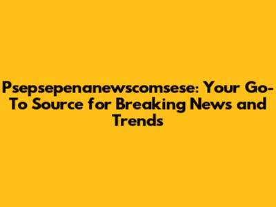 Psepsepenanewscomsese: Your Go-To Source for Breaking News and Trends