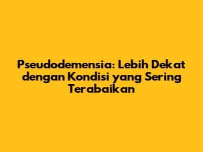 Pseudodemensia: Lebih Dekat dengan Kondisi yang Sering Terabaikan