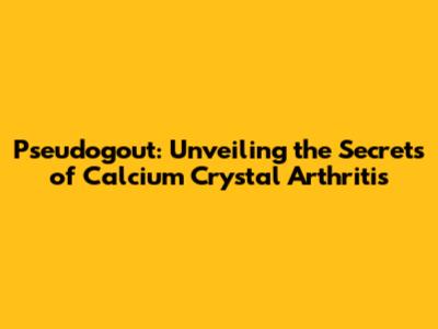 Pseudogout: Unveiling the Secrets of Calcium Crystal Arthritis