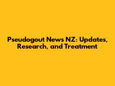 Pseudogout News NZ: Updates, Research, and Treatment