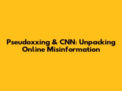 Pseudoxxing & CNN: Unpacking Online Misinformation