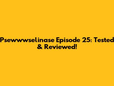 Psewwwselinase Episode 25: Tested & Reviewed!