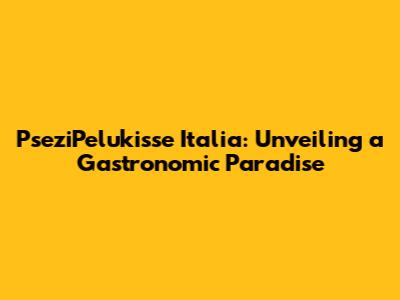 PseziPelukisse Italia: Unveiling a Gastronomic Paradise