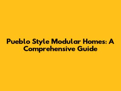 Pueblo Style Modular Homes: A Comprehensive Guide