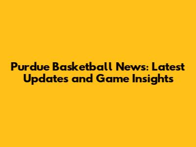 Purdue Basketball News: Latest Updates and Game Insights
