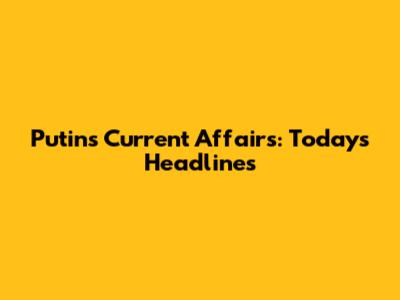 Putin's Current Affairs: Today's Headlines