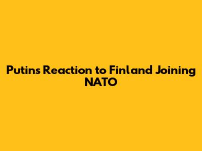 Putin's Reaction to Finland Joining NATO