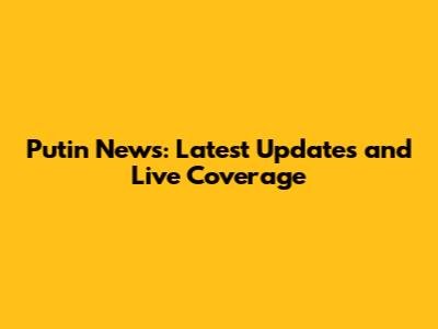 Putin News: Latest Updates and Live Coverage