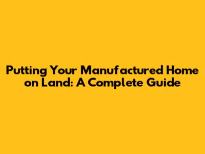 Putting Your Manufactured Home on Land: A Complete Guide