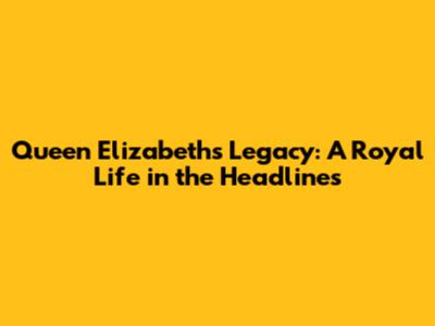 Queen Elizabeth's Legacy: A Royal Life in the Headlines
