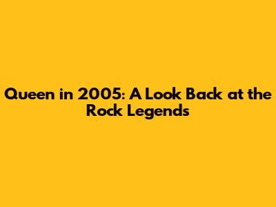 Queen in 2005: A Look Back at the Rock Legends