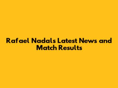 Rafael Nadal's Latest News and Match Results