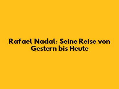 Rafael Nadal: Seine Reise von Gestern bis Heute