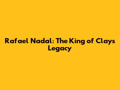 Rafael Nadal: The King of Clay's Legacy