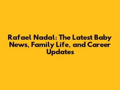 Rafael Nadal: The Latest Baby News, Family Life, and Career Updates