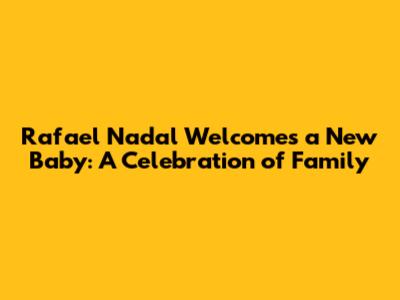Rafael Nadal Welcomes a New Baby: A Celebration of Family