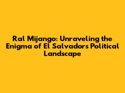 Ral Mijango: Unraveling the Enigma of El Salvador's Political Landscape
