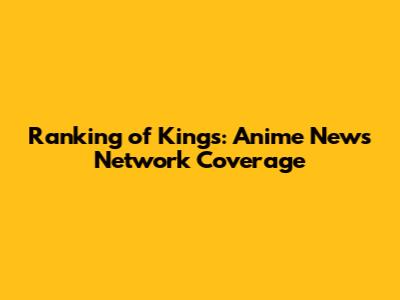 Ranking of Kings: Anime News Network Coverage