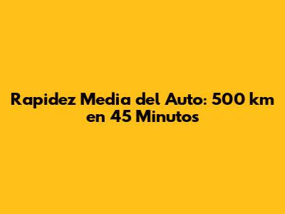 Rapidez Media del Auto: 500 km en 45 Minutos