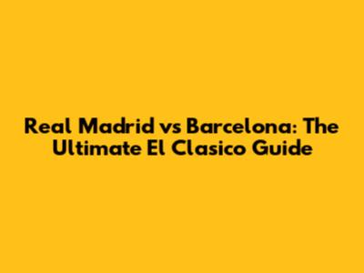 Real Madrid vs Barcelona: The Ultimate El Clasico Guide