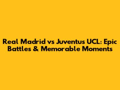 Real Madrid vs Juventus UCL: Epic Battles & Memorable Moments