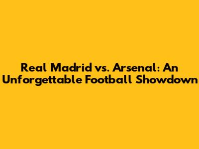 Real Madrid vs. Arsenal: An Unforgettable Football Showdown