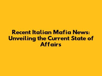 Recent Italian Mafia News: Unveiling the Current State of Affairs
