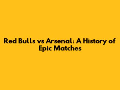 Red Bulls vs Arsenal: A History of Epic Matches