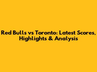 Red Bulls vs Toronto: Latest Scores, Highlights & Analysis