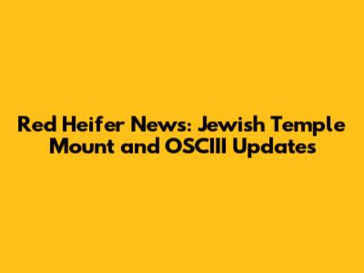 Red Heifer News: Jewish Temple Mount and OSCIII Updates