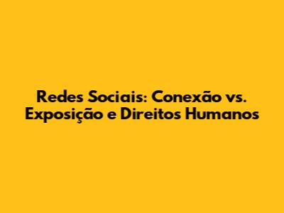 Redes Sociais: Conexão vs. Exposição e Direitos Humanos