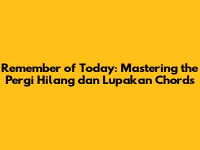 Remember of Today: Mastering the 'Pergi Hilang dan Lupakan' Chords