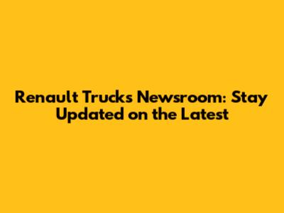 Renault Trucks Newsroom: Stay Updated on the Latest