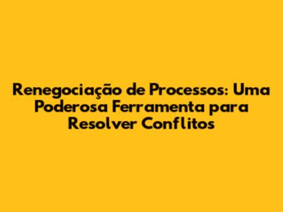 Renegociação de Processos: Uma Poderosa Ferramenta para Resolver Conflitos