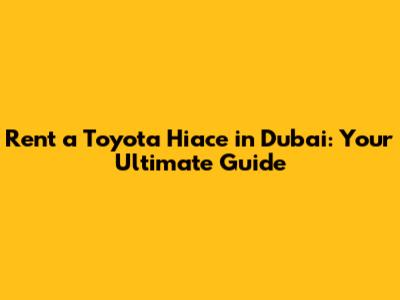 Rent a Toyota Hiace in Dubai: Your Ultimate Guide