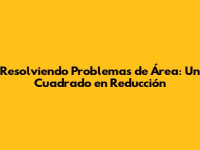 Resolviendo Problemas de Área: Un Cuadrado en Reducción