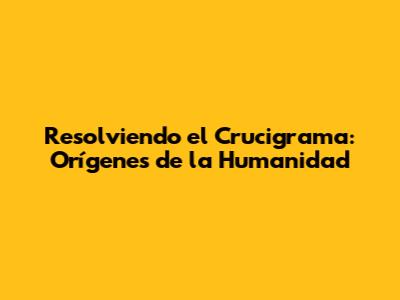 Resolviendo el Crucigrama: Orígenes de la Humanidad