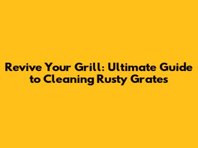Revive Your Grill: Ultimate Guide to Cleaning Rusty Grates