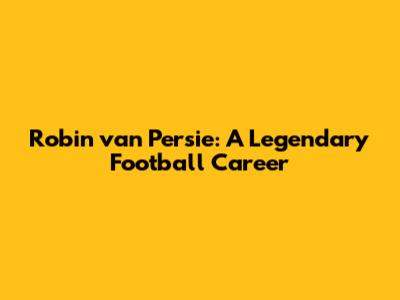 Robin van Persie: A Legendary Football Career