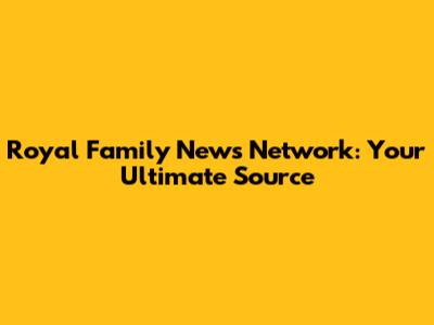 Royal Family News Network: Your Ultimate Source
