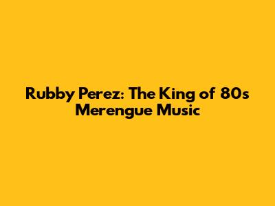 Rubby Perez: The King of 80s Merengue Music