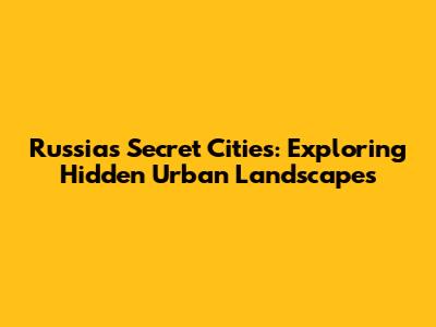Russia's Secret Cities: Exploring Hidden Urban Landscapes