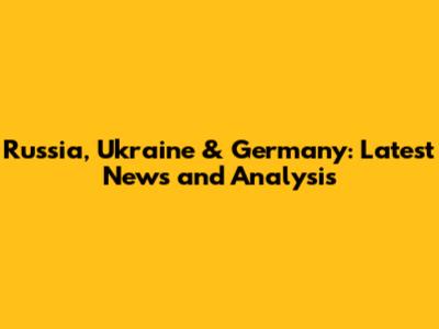 Russia, Ukraine & Germany: Latest News and Analysis